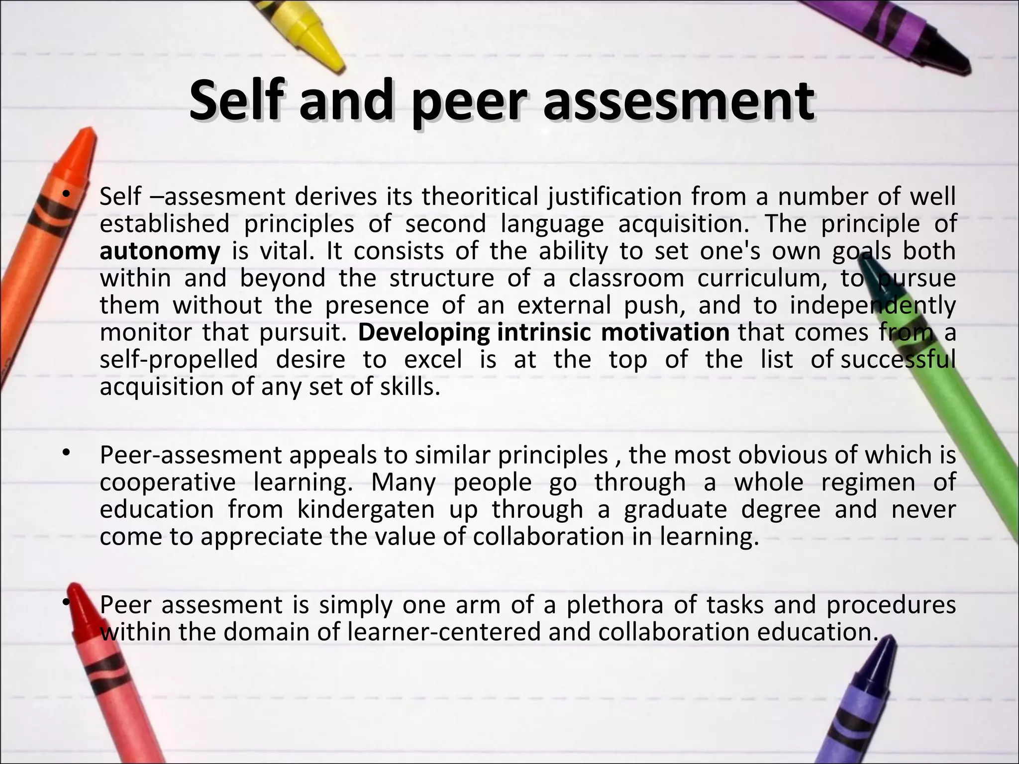 Self and peer assesment
•   Self –assesment derives its theoritical justification from a number of well
    established principles of second language acquisition. The principle of
    autonomy is vital. It consists of the ability to set one's own goals both
    within and beyond the structure of a classroom curriculum, to pursue
    them without the presence of an external push, and to independently
    monitor that pursuit. Developing intrinsic motivation that comes from a
    self-propelled desire to excel is at the top of the list of successful
    acquisition of any set of skills.

•   Peer-assesment appeals to similar principles , the most obvious of which is
    cooperative learning. Many people go through a whole regimen of
    education from kindergaten up through a graduate degree and never
    come to appreciate the value of collaboration in learning.

•   Peer assesment is simply one arm of a plethora of tasks and procedures
    within the domain of learner-centered and collaboration education.
 