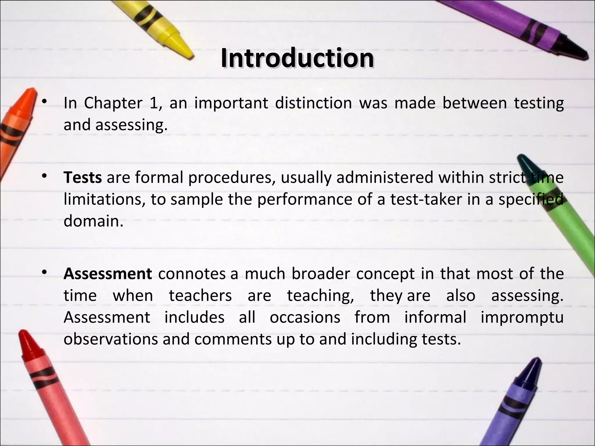 Introduction
• In Chapter 1, an important distinction was made between testing
  and assessing.

• Tests are formal procedures, usually administered within strict time
  limitations, to sample the performance of a test-taker in a specified
  domain.

• Assessment connotes a much broader concept in that most of the
  time when teachers are teaching, they are also assessing.
  Assessment includes all occasions from informal impromptu
  observations and comments up to and including tests.
 