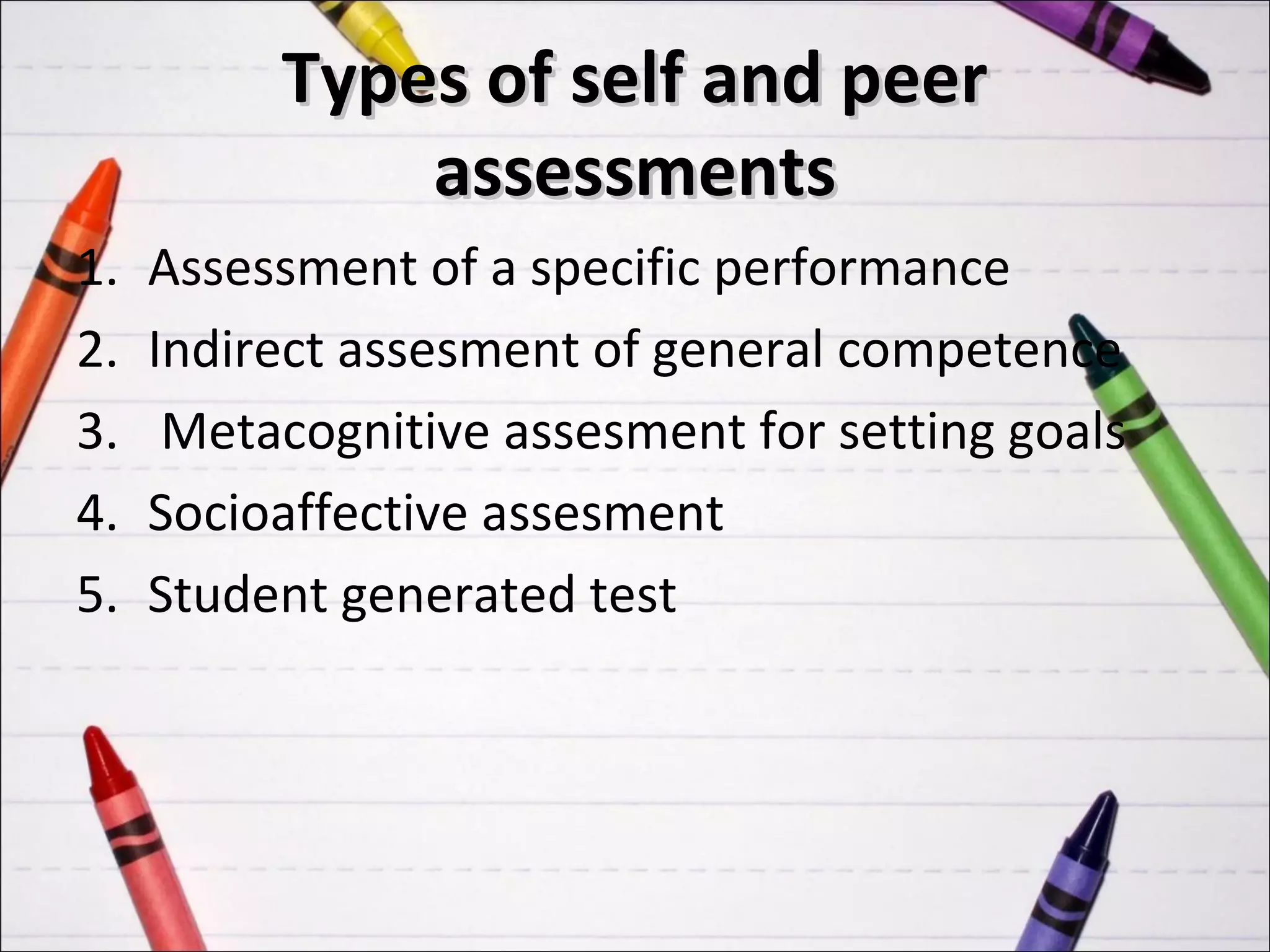 Types of self and peer
              assessments
1.   Assessment of a specific performance
2.   Indirect assesment of general competence
3.    Metacognitive assesment for setting goals
4.   Socioaffective assesment
5.   Student generated test
 
