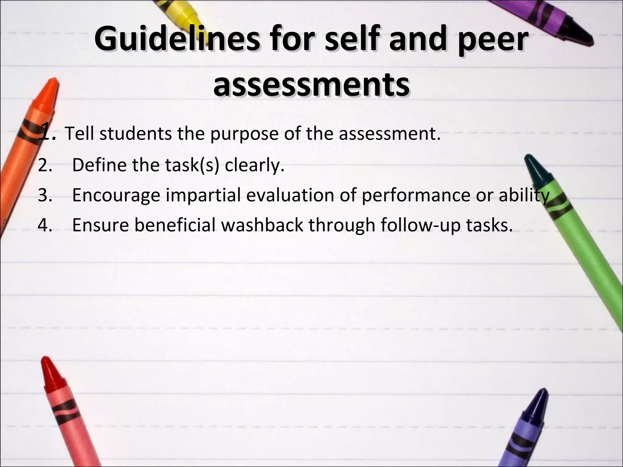 Guidelines for self and peer
             assessments
1. Tell students the purpose of the assessment.
2. Define the task(s) clearly.
3. Encourage impartial evaluation of performance or ability
4. Ensure beneficial washback through follow-up tasks.
 