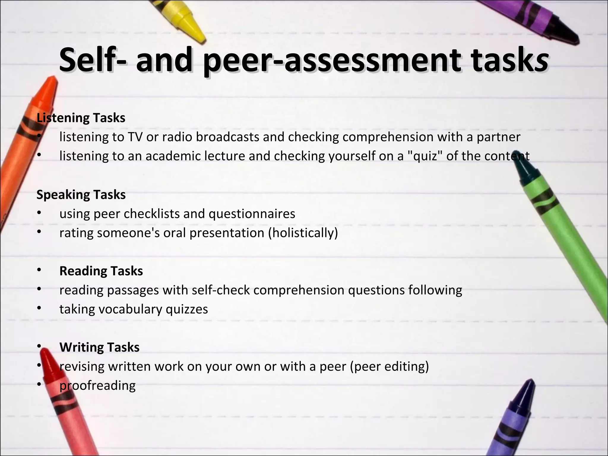 Self- and peer-assessment tasks
Listening Tasks
• listening to TV or radio broadcasts and checking comprehension with a partner
• listening to an academic lecture and checking yourself on a "quiz" of the content

Speaking Tasks
• using peer checklists and questionnaires
• rating someone's oral presentation (holistically)

•   Reading Tasks
•   reading passages with self-check comprehension questions following
•   taking vocabulary quizzes

•   Writing Tasks
•   revising written work on your own or with a peer (peer editing)
•   proofreading
 