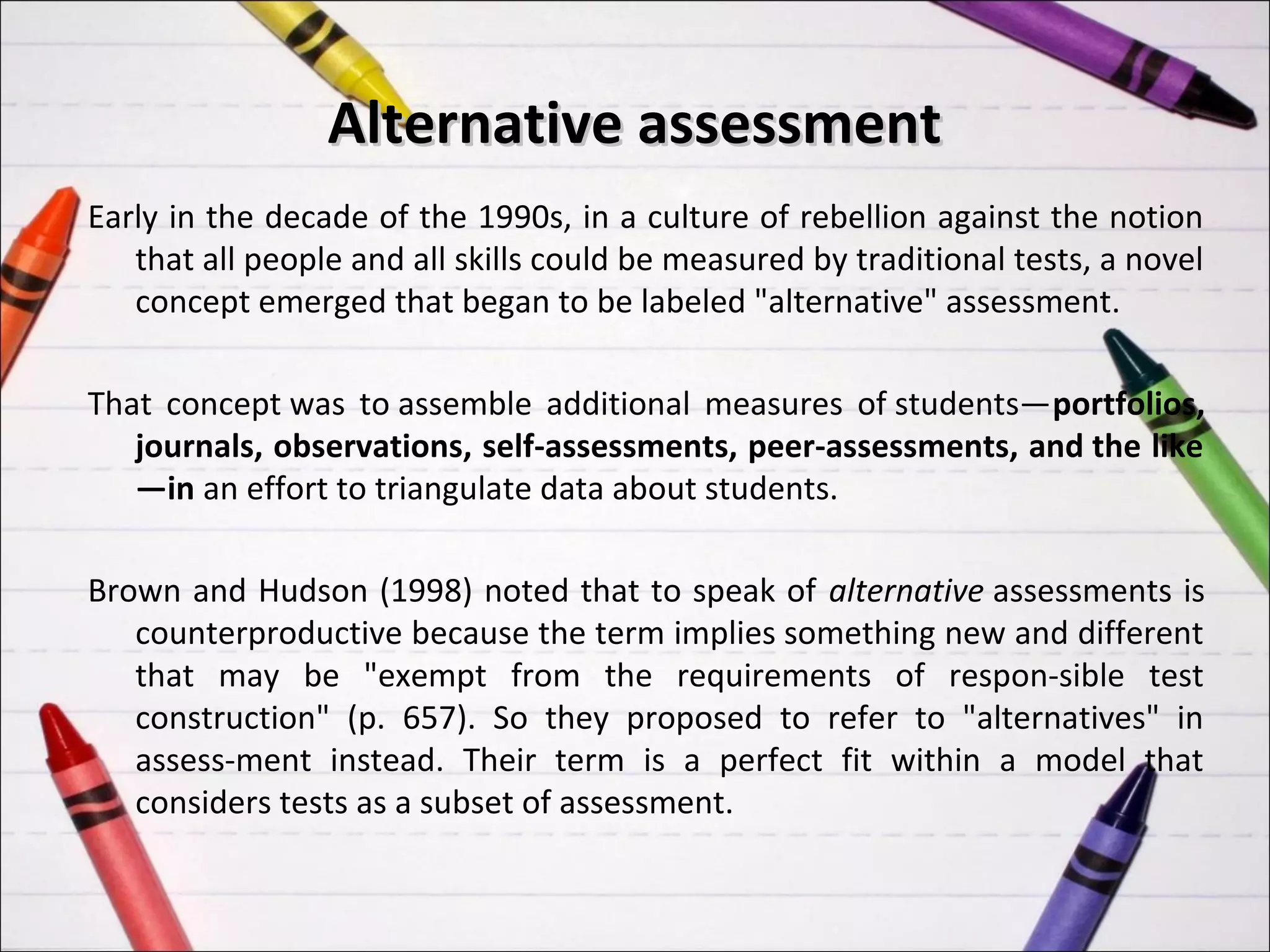Alternative assessment
Early in the decade of the 1990s, in a culture of rebellion against the notion
   that all people and all skills could be measured by traditional tests, a novel
   concept emerged that began to be labeled "alternative" assessment.

That concept was to assemble additional measures of students—portfolios,
   journals, observations, self-assessments, peer-assessments, and the like
   —in an effort to triangulate data about students.

Brown and Hudson (1998) noted that to speak of alternative assessments is
   counterproductive because the term implies something new and different
   that may be "exempt from the requirements of respon-sible test
   construction" (p. 657). So they proposed to refer to "alternatives" in
   assess-ment instead. Their term is a perfect fit within a model that
   considers tests as a subset of assessment.
 