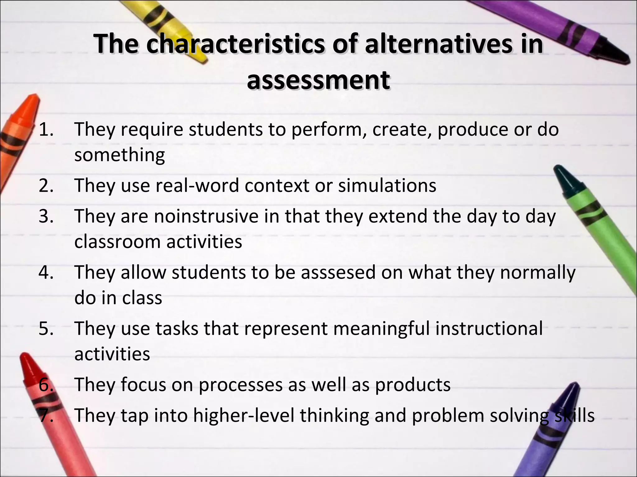 The characteristics of alternatives in
                  assessment
1. They require students to perform, create, produce or do
   something
2. They use real-word context or simulations
3. They are noinstrusive in that they extend the day to day
   classroom activities
4. They allow students to be asssesed on what they normally
   do in class
5. They use tasks that represent meaningful instructional
   activities
6. They focus on processes as well as products
7. They tap into higher-level thinking and problem solving skills
 