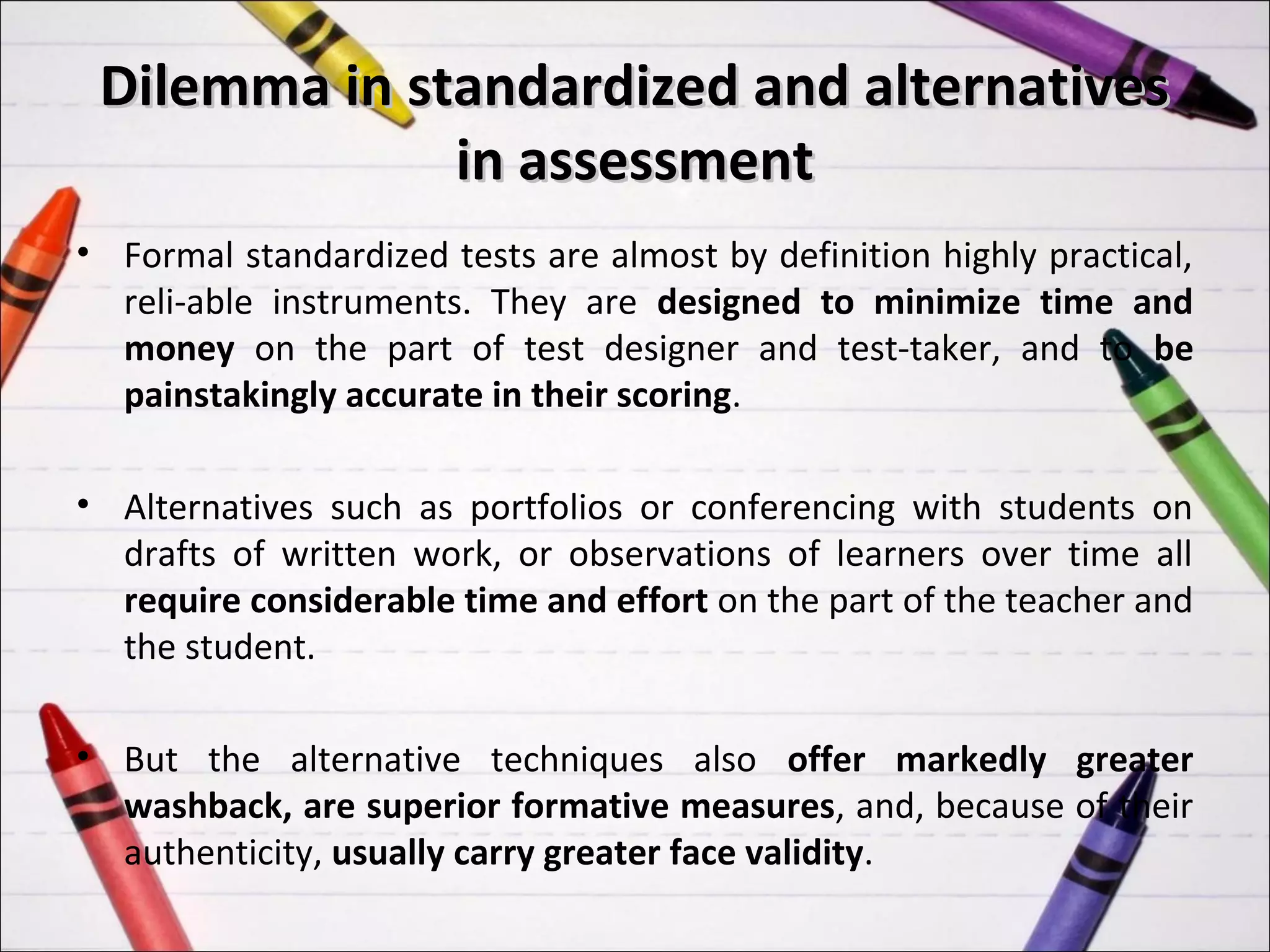 Dilemma in standardized and alternatives
              in assessment
• Formal standardized tests are almost by definition highly practical,
  reli-able instruments. They are designed to minimize time and
  money on the part of test designer and test-taker, and to be
  painstakingly accurate in their scoring.

• Alternatives such as portfolios or conferencing with students on
  drafts of written work, or observations of learners over time all
  require considerable time and effort on the part of the teacher and
  the student.

• But the alternative techniques also offer markedly greater
  washback, are superior formative measures, and, because of their
  authenticity, usually carry greater face validity.
 
