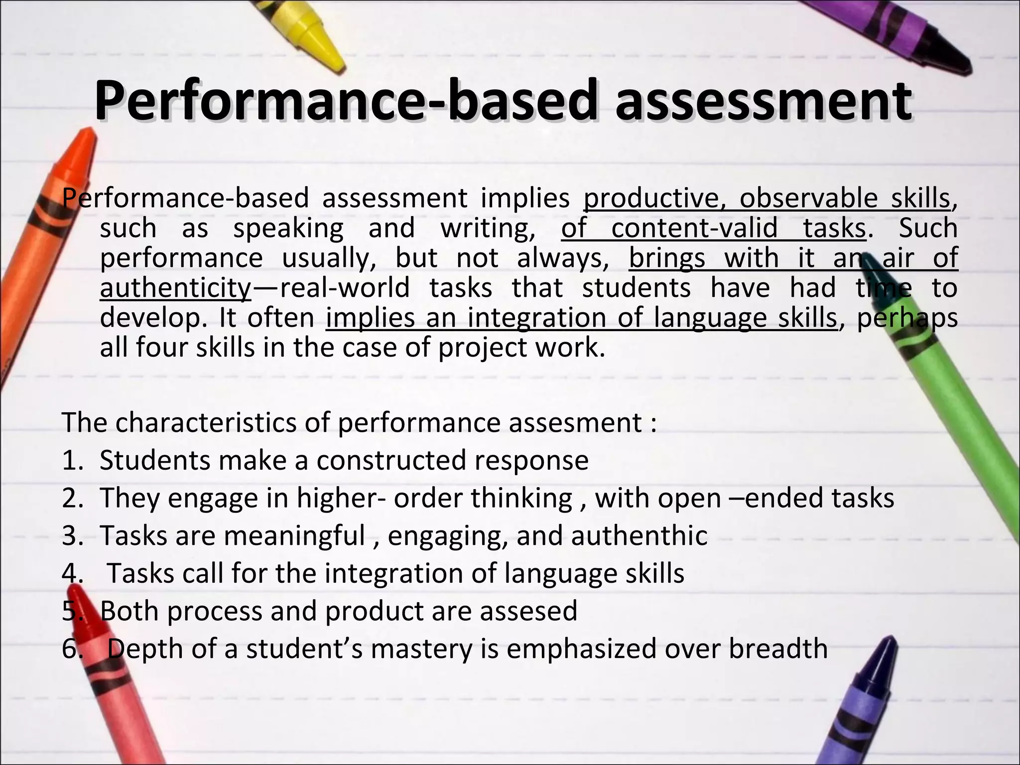 Performance-based assessment
Performance-based assessment implies productive, observable skills,
   such as speaking and writing, of content-valid tasks. Such
   performance usually, but not always, brings with it an air of
   authenticity—real-world tasks that students have had time to
   develop. It often implies an integration of language skills, perhaps
   all four skills in the case of project work.

The characteristics of performance assesment :
1. Students make a constructed response
2. They engage in higher- order thinking , with open –ended tasks
3. Tasks are meaningful , engaging, and authenthic
4. Tasks call for the integration of language skills
5. Both process and product are assesed
6. Depth of a student’s mastery is emphasized over breadth
 