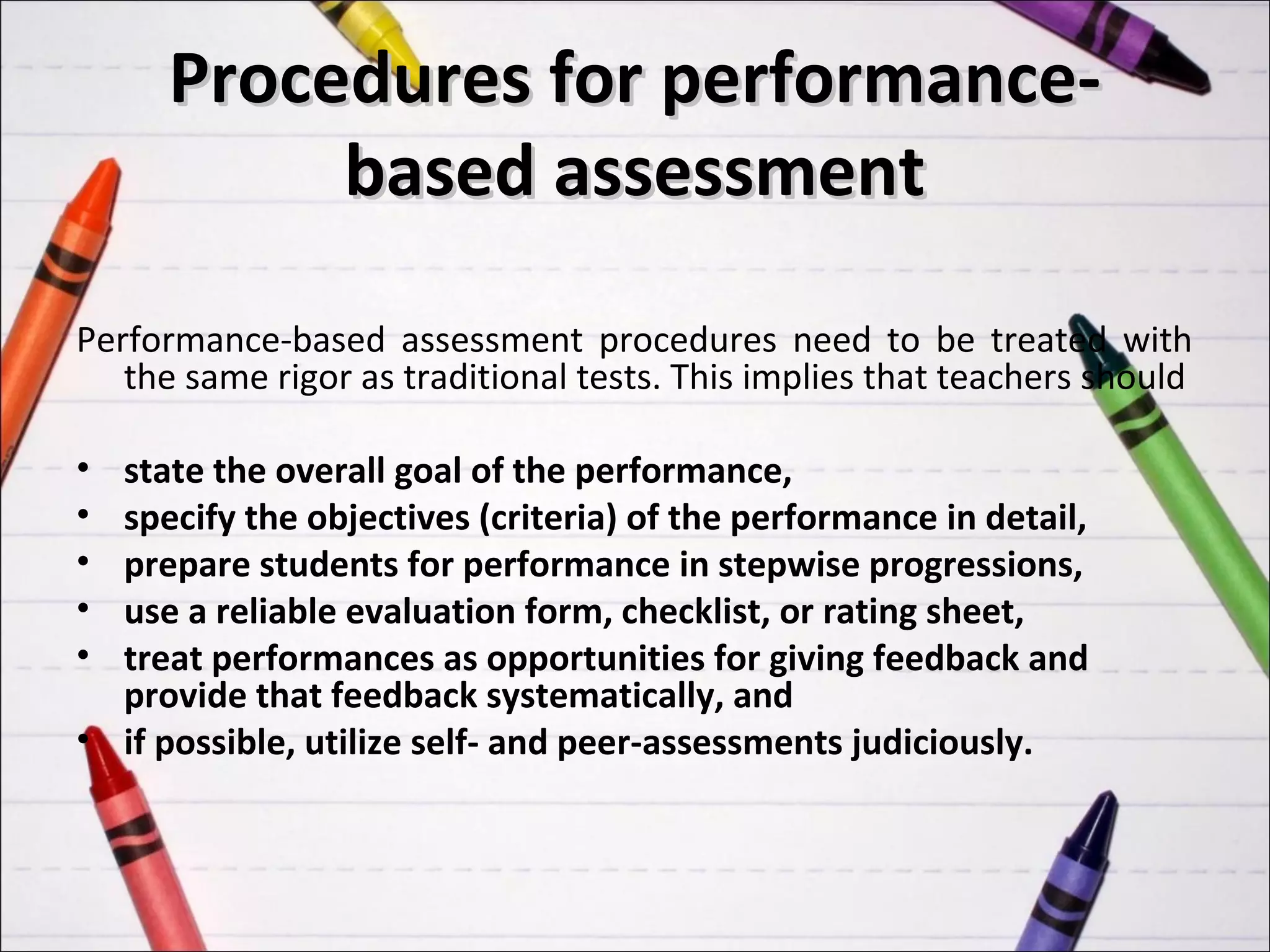 Procedures for performance-
           based assessment

Performance-based assessment procedures need to be treated with
   the same rigor as traditional tests. This implies that teachers should

• state the overall goal of the performance,
• specify the objectives (criteria) of the performance in detail,
• prepare students for performance in stepwise progressions,
• use a reliable evaluation form, checklist, or rating sheet,
• treat performances as opportunities for giving feedback and
  provide that feedback systematically, and
• if possible, utilize self- and peer-assessments judiciously.
 