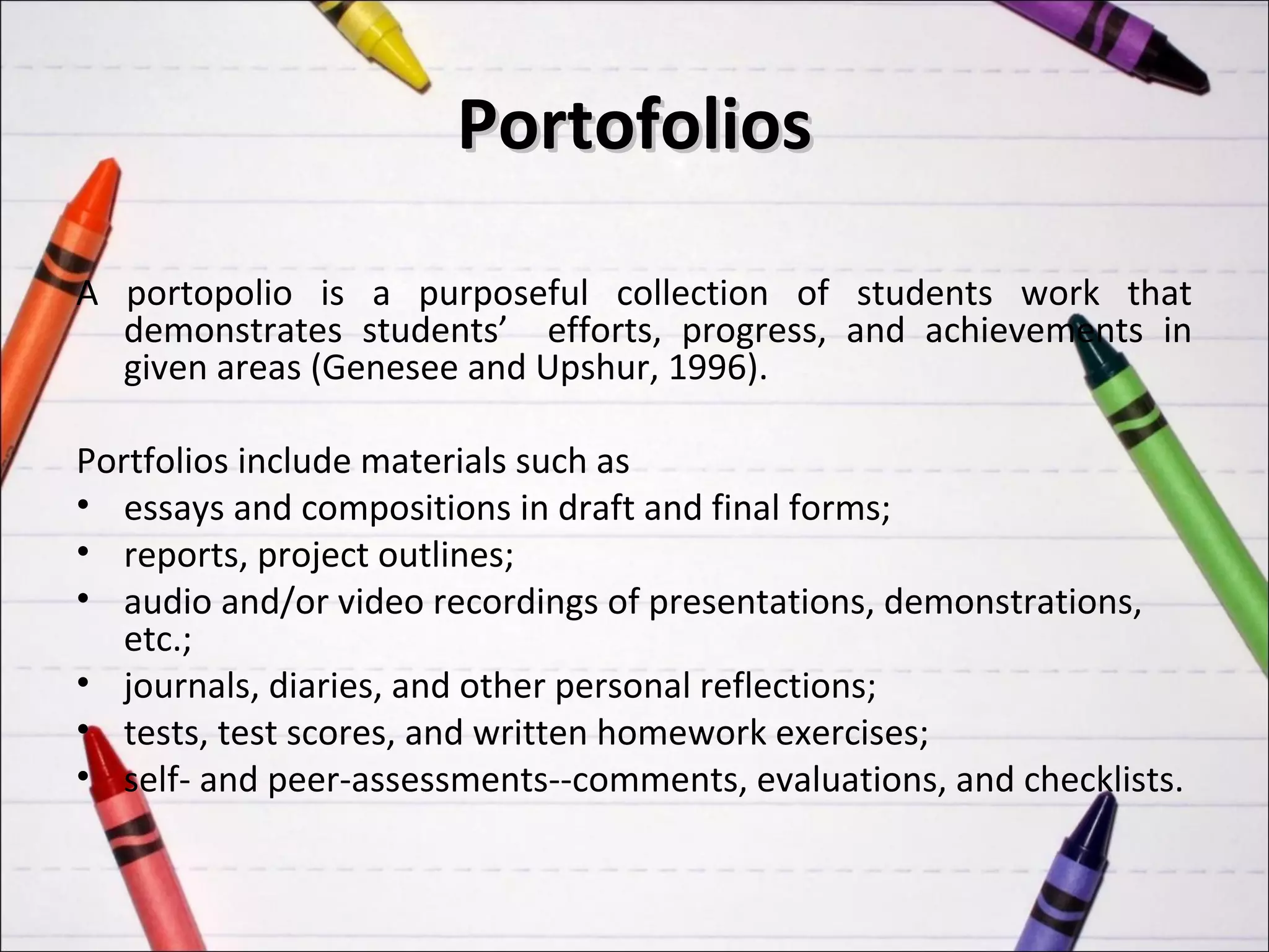 Portofolios

A portopolio is a purposeful collection of students work that
  demonstrates students’ efforts, progress, and achievements in
  given areas (Genesee and Upshur, 1996).

Portfolios include materials such as
• essays and compositions in draft and final forms;
• reports, project outlines;
• audio and/or video recordings of presentations, demonstrations,
   etc.;
• journals, diaries, and other personal reflections;
• tests, test scores, and written homework exercises;
• self- and peer-assessments--comments, evaluations, and checklists.
 