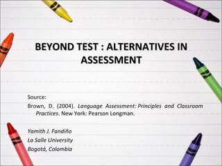 BEYOND TEST : ALTERNATIVES IN
           ASSESSMENT


Source:
Brown, D. (2004). Language Assessment: Principles and Classroom
   Practices. New York: Pearson Longman.

Yamith J. Fandiño
La Salle University
Bogotá, Colombia
 