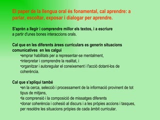 El paper de la llengua oral és fonamental, cal aprendre: a parlar, escoltar, exposar i dialogar per aprendre. S'aprèn a llegir i comprendre millor els textos, i a escriure a partir d'unes bones interaccions orals. Cal que en les diferents àrees curriculars es generin situacions comunicatives  en les calgui  emprar habilitats per a representar-se mentalment,  interpretar i comprendre la realitat, i  organitzar i autoregular el coneixement i l'acció dotant-los de coherència. Cal que s'apliqui també  en la cerca, selecció i processament de la informació provinent de tot tipus de mitjans, la comprensió i la composició de missatges diferents  donar coherència i cohesió al discurs i a les pròpies accions i tasques, per resoldre les situacions pròpies de cada àmbit curricular. 