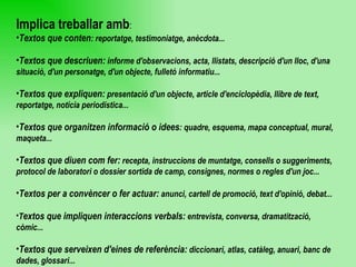 Implica treballar amb : Textos que conten : reportatge, testimoniatge, anècdota... Textos que descriuen:  informe d'observacions, acta, llistats, descripció d'un lloc, d'una situació, d'un personatge, d'un objecte, fulletó informatiu... Textos que expliquen:  presentació d'un objecte, article d'enciclopèdia, llibre de text, reportatge, notícia periodística... Textos que organitzen informació o idees : quadre, esquema, mapa conceptual, mural, maqueta... Textos que diuen com fer:  recepta, instruccions de muntatge, consells o suggeriments, protocol de laboratori o dossier sortida de camp, consignes, normes o regles d'un joc... Textos per a convèncer o fer actuar:  anunci, cartell de promoció, text d'opinió, debat... T extos que impliquen interaccions verbals:  entrevista, conversa, dramatització, còmic... Textos que serveixen d'eines de referència:  diccionari, atlas, catàleg, anuari, banc de dades, glossari... 