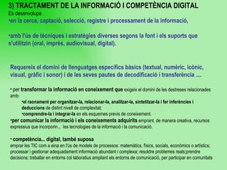 Requereix el domini de llenguatges específics bàsics (textual, numèric, icònic, visual, gràfic i sonor) i de les seves pautes de decodificació i transferència ....   per  transformar la informació en coneixement que  exigeix el domini de les destreses relacionades amb:  el raonament per organitzar-la, relacionar-la, analitzar-la, sintetitzar-la i fer inferències i deduccions  de distint nivell de complexitat;  comprendre-la i integrar-la  en els esquemes previs de coneixement.  per comunicar la informació i els coneixements adquirits  emprant, de manera creativa, recursos expressius que incorporin...  les tecnologies de la informació i la comunicació.   competència... digital, també suposa  emprar les TIC com a eina en l'ús de models de processos: matemàtics, físics, socials, econòmics o artístics; processar i gestionar adequadament informació abundant i complexa; resoldre problemes reals;prendre decisions; treballar en entorns col·laboratius ampliant els entorns de comunicació, per participar en comunitats 3) TRACTAMENT DE LA INFORMACIÓ I COMPETÈNCIA DIGITAL Es desenvolupa  en la cerca, captació, selecció, registre i processament de la informació, amb l'ús de tècniques i estratègies diverses segons la font i els suports que s'utilitzin (oral, imprès, audiovisual, digital). 