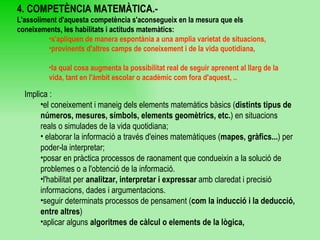 4. COMPETÈNCIA MATEMÀTICA.- L'assoliment d'aquesta competència s'aconsegueix en la mesura que els coneixements, les   habilitats i actituds matemàtics: s'apliquen de manera espontània a una amplia varietat de situacions,  provinents d'altres camps de coneixement i de la vida quotidiana,  la qual cosa augmenta la possibilitat real de seguir aprenent al llarg de la vida, tant en l'àmbit escolar o acadèmic com fora d'aquest, .. Implica : el coneixement i maneig dels elements matemàtics bàsics ( distints tipus de números, mesures, símbols, elements geomètrics, etc. ) en situacions reals o simulades de la vida quotidiana; elaborar la informació a través d'eines matemàtiques ( mapes, gràfics... ) per poder-la interpretar; posar en pràctica processos de raonament que condueixin a la solució de problemes o a l'obtenció de la informació.  l'habilitat per  analitzar, interpretar i expressar  amb claredat i precisió informacions, dades i argumentacions.  seguir determinats processos de pensament ( com la inducció i la deducció, entre altres )  aplicar alguns  algoritmes de càlcul o elements de la lògica,   