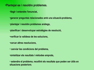 Plantejar-se i resoldre problemes.   llegir i entendre l'enunciat,  generar preguntes relacionades amb una situació-problema,  plantejar i resoldre problemes anàlegs,  planificar i desenvolupar estratègies de resolució,  verificar la validesa de les solucions,  cercar altres resolucions, canviar les condicions del problema,  sintetitzar els resultats i mètodes emprats,  estendre el problema, recollint els resultats que poden ser útils en situacions posteriors . 