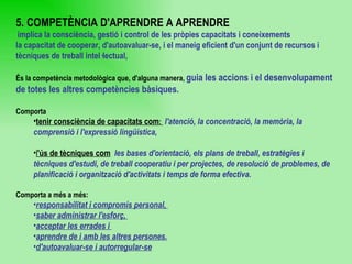 5. COMPETÈNCIA D'APRENDRE A APRENDRE implica la consciència, gestió i control de les pròpies capacitats i coneixements  la capacitat de cooperar, d'autoavaluar-se, i el maneig eficient d'un conjunt de recursos i tècniques de treball intel·lectual,  És la competència metodològica que, d'alguna manera,  guia les accions i el desenvolupament de totes les altres competències bàsiques. Comporta  tenir consciència de capacitats com :  l'atenció, la concentració, la memòria, la comprensió i l'expressió lingüística,   l 'ús de tècniques com   les bases d'orientació, els plans de treball, estratègies i tècniques d'estudi, de treball cooperatiu i per projectes, de resolució de problemes, de planificació i organització d'activitats i temps de forma efectiva. Comporta a més a més: responsabilitat i compromís personal,  saber administrar l'esforç,  acceptar les errades i  aprendre de i amb les altres persones. d'autoavaluar-se i autorregular-se 