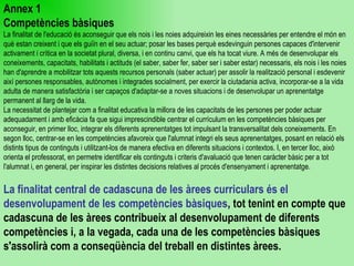 Annex 1 Competències bàsiques La finalitat de l'educació és aconseguir que els nois i les noies adquireixin les eines necessàries per entendre el món en què estan creixent i que els guiïn en el seu actuar; posar les bases perquè esdevinguin persones capaces d'intervenir activament i crítica en la societat plural, diversa, i en continu canvi, que els ha tocat viure. A més de desenvolupar els coneixements, capacitats, habilitats i actituds (el saber, saber fer, saber ser i saber estar) necessaris, els nois i les noies han d'aprendre a mobilitzar tots aquests recursos personals (saber actuar) per assolir la realització personal i esdevenir així persones responsables, autònomes i integrades socialment, per exercir la ciutadania activa, incorporar-se a la vida adulta de manera satisfactòria i ser capaços d'adaptar-se a noves situacions i de desenvolupar un aprenentatge permanent al llarg de la vida. La necessitat de plantejar com a finalitat educativa la millora de les capacitats de les persones per poder actuar adequadament i amb eficàcia fa que sigui imprescindible centrar el currículum en les competències bàsiques per aconseguir, en primer lloc, integrar els diferents aprenentatges tot impulsant la transversalitat dels coneixements. En segon lloc, centrar-se en les competències afavoreix que l'alumnat integri els seus aprenentatges, posant en relació els distints tipus de continguts i utilitzant-los de manera efectiva en diferents situacions i contextos. I, en tercer lloc, això orienta el professorat, en permetre identificar els continguts i criteris d'avaluació que tenen caràcter bàsic per a tot l'alumnat i, en general, per inspirar les distintes decisions relatives al procés d'ensenyament i aprenentatge. La finalitat central de cadascuna de les àrees curriculars és el desenvolupament de les competències bàsiques , tot tenint en compte que cadascuna de les àrees contribueix al desenvolupament de diferents competències i, a la vegada, cada una de les competències bàsiques s'assolirà com a conseqüència del treball en distintes àrees.  