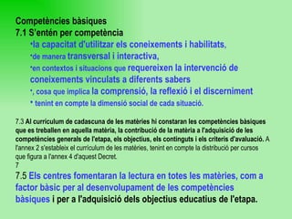 Competències bàsiques 7.1 S’entén per competència  la capacitat d'utilitzar els coneixements i habilitats ,  de manera  transversal i interactiva,   en contextos i situacions que  requereixen la intervenció de coneixements vinculats a diferents sabers , cosa que implica  la comprensió, la reflexió i el discerniment tenint en compte la dimensió social de cada situació. 7.3  Al currículum de cadascuna de les matèries hi constaran les competències bàsiques que es treballen en aquella matèria, la contribució de la matèria a l'adquisició de les competències generals de l'etapa, els objectius, els continguts i els criteris d'avaluació.  A l'annex 2 s'estableix el currículum de les matèries, tenint en compte la distribució per cursos que figura a l'annex 4 d'aquest Decret. 7 7.5  Els centres fomentaran la lectura en totes les matèries, com a factor bàsic per al desenvolupament de les competències bàsiques  i per a l'adquisició dels objectius educatius de l'etapa. 