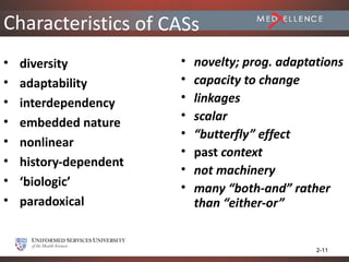 Characteristics of CASs
•   diversity           •   novelty; prog. adaptations
•   adaptability        •   capacity to change
•   interdependency     •   linkages
•                       •   scalar
    embedded nature
                        •   “butterfly” effect
•   nonlinear
                        •   past context
•   history-dependent
                        •   not machinery
•   ‘biologic’          •   many “both-and” rather
•   paradoxical             than “either-or”


                                                 2-11
 