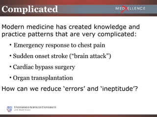 Complicated
Modern medicine has created knowledge and
practice patterns that are very complicated:
  • Emergency response to chest pain
  • Sudden onset stroke (“brain attack”)
  • Cardiac bypass surgery
  • Organ transplantation
How can we reduce ‘errors’ and ‘ineptitude’?


                                           2-22
 
