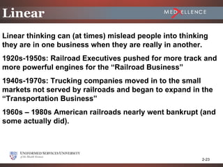 Linear
Linear thinking can (at times) mislead people into thinking
they are in one business when they are really in another.
1920s-1950s: Railroad Executives pushed for more track and
more powerful engines for the “Railroad Business”
1940s-1970s: Trucking companies moved in to the small
markets not served by railroads and began to expand in the
“Transportation Business”
1960s – 1980s American railroads nearly went bankrupt (and
some actually did).




                                                         2-23
 