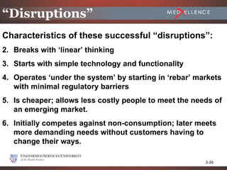 “Disruptions”
Characteristics of these successful “disruptions”:
2. Breaks with ‘linear’ thinking
3. Starts with simple technology and functionality
4. Operates ‘under the system’ by starting in ‘rebar’ markets
   with minimal regulatory barriers
5. Is cheaper; allows less costly people to meet the needs of
   an emerging market.
6. Initially competes against non-consumption; later meets
   more demanding needs without customers having to
   change their ways.

                                                        2-26
 