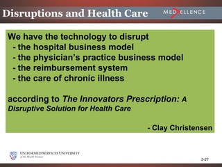 Disruptions and Health Care

 We have the technology to disrupt
  - the hospital business model
  - the physician’s practice business model
  - the reimbursement system
  - the care of chronic illness

 according to The Innovators Prescription: A
 Disruptive Solution for Health Care

                                       - Clay Christensen



                                                     2-27
 