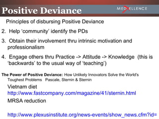 Positive Deviance
  Principles of disbursing Positive Deviance
2. Help ‘community’ identify the PDs
3. Obtain their involvement thru intrinsic motivation and
   professionalism
4. Engage others thru Practice -> Attitude -> Knowledge (this is
   ‘backwards’ to the usual way of ‘teaching’)

The Power of Positive Deviance: How Unlikely Innovators Solve the World's
  Toughest Problems Pascale, Sternin & Sternin
   Vietnam diet
   http://www.fastcompany.com/magazine/41/sternin.html
   MRSA reduction

   http://www.plexusinstitute.org/news-events/show_news.cfm?id=1
                                                          2-30
 