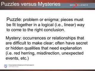 Puzzles versus Mysteries

  Puzzle: problem or enigma; pieces must
  be fit together in a logical (i.e., linear) way
  to come to the right conclusion.
 Mystery: occurrences or relationships that
 are difficult to make clear; often have secret
 or hidden qualities that need explanation
 (i.e. red herring, misdirection, unexpected
 events, etc.)
 