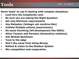 Tools
Some ‘tools’ to use in dealing with complex situations:
•  Look thru the Complexity Lens
•  Be sure you are asking the Right Question
•  Set only Minimum requirements
•  Use Metaphor (biologic not machine-like)
•  Initiate Multiple actions (swarmware)
•  Do some Chunking (bit development like UNIX)
•  Allow Tension and Paradox (Generative relations)
•  Ask Wicked Questions
•  Tune to the edge
•  Don’t shy away from being Wrong
•  Reflect & Listen to the Shadow System
•  Mix competition and cooperation

                                                          2-35
 