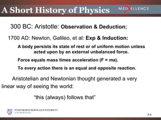 A Short History of Physics
   300 BC: Aristotle: Observation & Deduction;
  1700 AD: Newton, Galileo, et al: Exp & Induction:
      A body persists its state of rest or of uniform motion unless
             acted upon by an external unbalanced force.
      Force equals mass times acceleration (F = ma).
      To every action there is an equal and opposite reaction.

     Aristotelian and Newtonian thought generated a very
linear way of seeing the world:

             “this (always) follows that”


                                                                      2-4
 