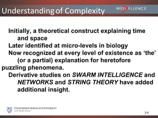 Understanding of Complexity

  Initially, a theoretical construct explaining time
      and space
  Later identified at micro-levels in biology
  Now recognized at every level of existence as ‘the’
      (or a partial) explanation for heretofore
puzzling phenomena.
  Derivative studies on SWARM INTELLIGENCE and
      NETWORKS and STRING THEORY have added
      additional insight.


                                                 2-9
 