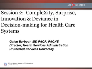 Session 2: CompleXity, Surprise,
Innovation & Deviance in
Decision-making for Health Care
Systems
   Galen Barbour, MD FACP, FACHE
   Director, Health Services Administration
   Uniformed Services University
 