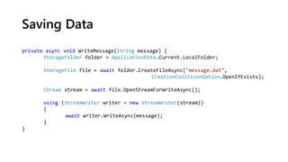 Saving Data
private async void WriteMessage(String message) {
StorageFolder folder = ApplicationData.Current.LocalFolder;
StorageFile file = await folder.CreateFileAsync("message.dat",
CreationCollisionOption.OpenIfExists);
Stream stream = await file.OpenStreamForWriteAsync();
using (StreamWriter writer = new StreamWriter(stream))
{
await writer.WriteAsync(message);
}
}
 