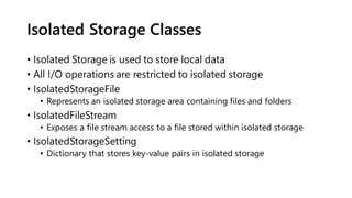Isolated Storage Classes
• Isolated Storage is used to store local data
• All I/O operations are restricted to isolated storage
• IsolatedStorageFile
• Represents an isolated storage area containing files and folders
• IsolatedFileStream
• Exposes a file stream access to a file stored within isolated storage
• IsolatedStorageSetting
• Dictionary that stores key-value pairs in isolated storage
 