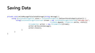 Saving Data
private void WriteMessageToIsolatedStorage(string message) {
using (IsolatedStorageFile store = IsolatedStorageFile.GetUserStoreForApplication()) {
using(IsolatedStorageFileStream stream = new IsolatedStorageFileStream("message.dat",
FileMode.Append, FileAccess.Write, store)){
StreamWriter writer = new StreamWriter(stream);
writer.WriteLine(message);
writer.Close();
}
}
}
 