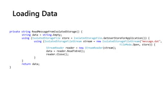 Loading Data
private string ReadMessageFromIsolatedStorage() {
string data = string.Empty;
using (IsolatedStorageFile store = IsolatedStorageFile.GetUserStoreForApplication()) {
using (IsolatedStorageFileStream stream = new IsolatedStorageFileStream("message.dat",
FileMode.Open, store)) {
StreamReader reader = new StreamReader(stream);
data = reader.ReadToEnd();
reader.Close();
}
}
return data;
}
 