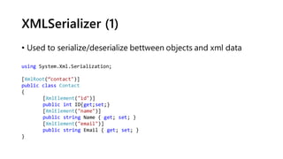 XMLSerializer (1)
• Used to serialize/deserialize bettween objects and xml data
using System.Xml.Serialization;
[XmlRoot(“contact")]
public class Contact
{
[XmlElement("id")]
public int ID{get;set;}
[XmlElement("name")]
public string Name { get; set; }
[XmlElement("email")]
public string Email { get; set; }
}
 