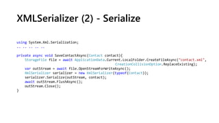 XMLSerializer (2) - Serialize
using System.Xml.Serialization;
.. .. .. .. ..
private async void SaveContactAsync(Contact contact){
StorageFile file = await ApplicationData.Current.LocalFolder.CreateFileAsync("contact.xml",
CreationCollisionOption.ReplaceExisting);
var outStream = await file.OpenStreamForWriteAsync();
XmlSerializer serializer = new XmlSerializer(typeof(Contact));
serializer.Serialize(outStream, contact);
await outStream.FlushAsync();
outStream.Close();
}
 