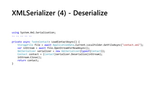 XMLSerializer (4) - Deserialize
using System.Xml.Serialization;
.. .. .. .. ..
private async Task<Contact> LoadContactAsync() {
StorageFile file = await ApplicationData.Current.LocalFolder.GetFileAsync("contact.xml");
var inStream = await file.OpenStreamForReadAsync();
XmlSerializer serializer = new XmlSerializer(typeof(Contact));
Contact contact = (Contact)serializer.Deserialize(inStream);
inStream.Close();
return contact;
}
 