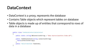 DataContext
• DataContext is a proxy, represents the database
• Contains Table objects which represent tables on database
• Table objects is made up of entities that correspond to rows of
data in a database
public class TodoDataContext:DataContext
{
public static string DBConnectionString = "Data Source=isostore:/todo.sdf";
public TodoDataContext(string connectionString)
:base(connectionString){
}
public Table<TodoItem> TodoItems;
}
 