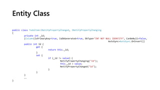 Entity Class
public class TodoItem:INotifyPropertyChanged, INotifyPropertyChanging
{
private int _id;
[Column(IsPrimaryKey=true, IsDbGenerated=true, DbType="INT NOT NULL IDENTITY", CanBeNull=false,
AutoSync=AutoSync.OnInsert)]
public int Id {
get {
return this._id;
}
set {
if (_id != value) {
NotifyPropertyChanging("Id");
this._id = value;
NotifyPropertyChanged("Id");
}
}
}
….
}
 
