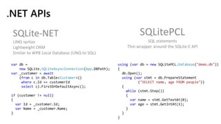 .NET APIs
SQLite-NET
LINQ syntax
Lightweight ORM
Similar to WP8 Local Database (LINQ to SQL)
SQLitePCL
SQL statements
Thin wrapper around the SQLite C API
using (var db = new SQLitePCL.Database("demo.db"))
{
db.Open();
using (var stmt = db.PrepareStatement
("SELECT name, age FROM people"))
{
while (stmt.Step())
{
var name = stmt.GetTextAt(0);
var age = stmt.GetIntAt(1);
}
}
}
var db =
new SQLite.SQLiteAsyncConnection(App.DBPath);
var _customer = await
(from c in db.Table<Customer>()
where c.Id == customerId
select c).FirstOrDefaultAsync();
if (customer != null)
{
var Id = _customer.Id;
var Name = _customer.Name;
}
 