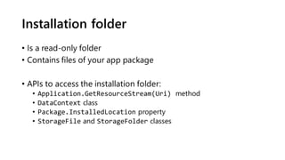 Installation folder
• Is a read-only folder
• Contains files of your app package
• APIs to access the installation folder:
• Application.GetResourceStream(Uri) method
• DataContext class
• Package.InstalledLocation property
• StorageFile and StorageFolder classes
 