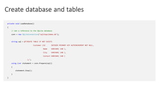 Create database and tables
private void LoadDatabase()
{
// Get a reference to the SQLite database
conn = new SQLiteConnection("sqlitepcldemo.db");
string sql = @"CREATE TABLE IF NOT EXISTS
Customer (Id INTEGER PRIMARY KEY AUTOINCREMENT NOT NULL,
Name VARCHAR( 140 ),
City VARCHAR( 140 ),
Contact VARCHAR( 140 )
);";
using (var statement = conn.Prepare(sql))
{
statement.Step();
}
}
 