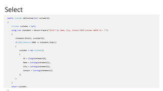 Select
public Customer GetCustomer(int customerId)
{
Customer customer = null;
using (var statement = dbconn.Prepare("SELECT Id, Name, City, Contact FROM Customer WHERE Id = ?"))
{
statement.Bind(1, customerId);
if (SQLiteResult.DONE == statement.Step())
{
customer = new Customer()
{
Id = (long)statement[0],
Name = (string)statement[1],
City = (string)statement[2],
Contact = (string)statement[3]
};
}
}
return customer;
 