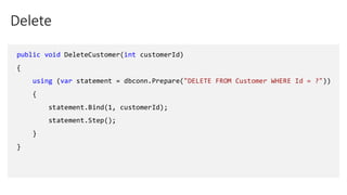 Delete
public void DeleteCustomer(int customerId)
{
using (var statement = dbconn.Prepare("DELETE FROM Customer WHERE Id = ?"))
{
statement.Bind(1, customerId);
statement.Step();
}
}
 