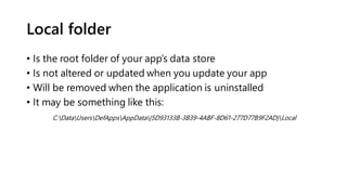 Local folder
• Is the root folder of your app’s data store
• Is not altered or updated when you update your app
• Will be removed when the application is uninstalled
• It may be something like this:
C:DataUsersDefAppsAppData{5D93133B-3B39-4ABF-8D61-277D77B9F2AD}Local
 