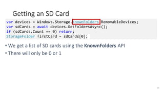 Getting an SD Card
• We get a list of SD cards using the KnownFolders API
• There will only be 0 or 1
54
var devices = Windows.Storage.KnownFolders.RemovableDevices;
var sdCards = await devices.GetFoldersAsync();
if (sdCards.Count == 0) return;
StorageFolder firstCard = sdCards[0];
 