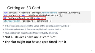 Getting an SD Card
• If there is not one present the value of the Count property will be 0
• This method returns if there are no SD Cards on the device
• Your application must handle this eventuality gracefully
•Not all devices have an SD card slot
•The slot might not have a card fitted into it
55
var devices = Windows.Storage.KnownFolders.RemovableDevices;
var sdCards = await devices.GetFoldersAsync();
if (sdCards.Count == 0) return;
StorageFolder firstCard = sdCards[0];
 