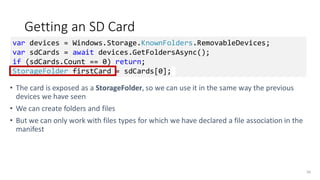 Getting an SD Card
• The card is exposed as a StorageFolder, so we can use it in the same way the previous
devices we have seen
• We can create folders and files
• But we can only work with files types for which we have declared a file association in the
manifest
56
var devices = Windows.Storage.KnownFolders.RemovableDevices;
var sdCards = await devices.GetFoldersAsync();
if (sdCards.Count == 0) return;
StorageFolder firstCard = sdCards[0];
 