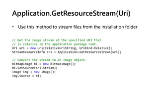 Application.GetResourceStream(Uri)
// Get the image stream at the specified URI that
// is relative to the application package root.
Uri uri = new Uri(relativeUriString, UriKind.Relative);
StreamResourceInfo sri = Application.GetResourceStream(uri);
// Convert the stream to an Image object.
BitmapImage bi = new BitmapImage();
bi.SetSource(sri.Stream);
Image img = new Image();
img.Source = bi;
• Use this method to stream files from the installation folder
 